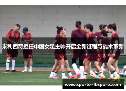 米利西奇担任中国女足主帅开启全新征程与战术革新